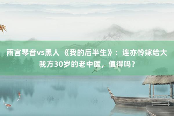 雨宫琴音vs黑人 《我的后半生》：连亦怜嫁给大我方30岁的老中医，值得吗？
