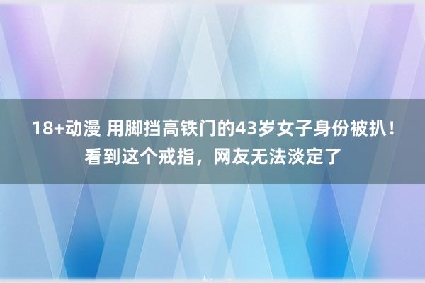 18+动漫 用脚挡高铁门的43岁女子身份被扒！看到这个戒指，网友无法淡定了