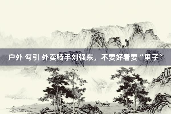 户外 勾引 外卖骑手刘强东，不要好看要“里子”