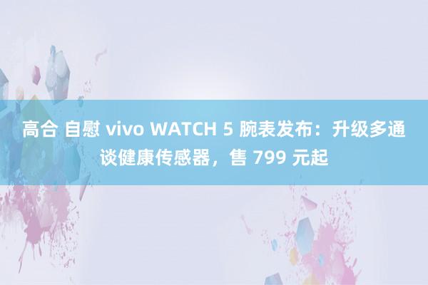 高合 自慰 vivo WATCH 5 腕表发布：升级多通谈健康传感器，售 799 元起