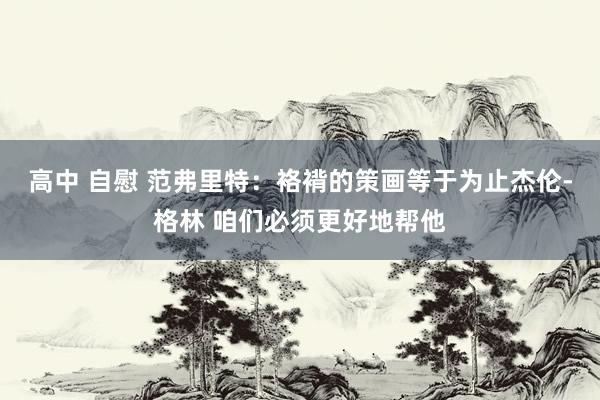 高中 自慰 范弗里特：袼褙的策画等于为止杰伦-格林 咱们必须更好地帮他