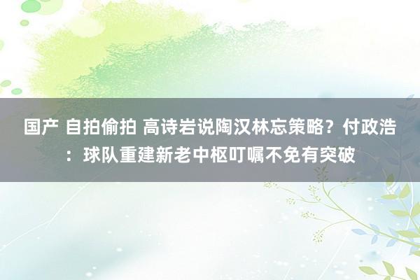 国产 自拍偷拍 高诗岩说陶汉林忘策略？付政浩：球队重建新老中枢叮嘱不免有突破