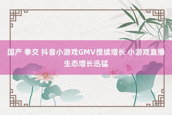 国产 拳交 抖音小游戏GMV捏续增长 小游戏直播生态增长迅猛