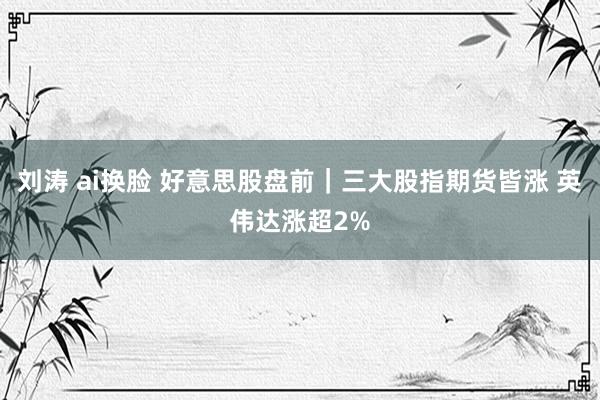 刘涛 ai换脸 好意思股盘前｜三大股指期货皆涨 英伟达涨超2%