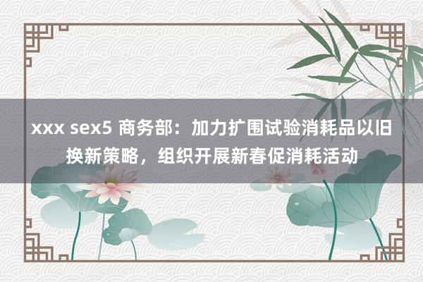 xxx sex5 商务部：加力扩围试验消耗品以旧换新策略，组织开展新春促消耗活动