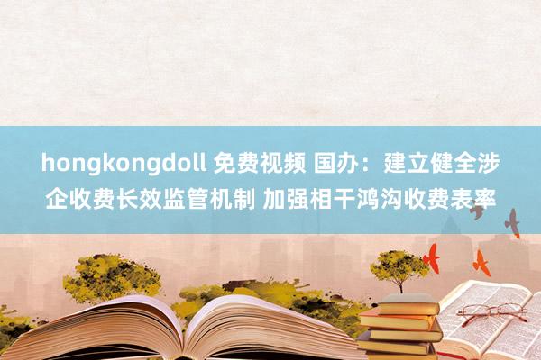 hongkongdoll 免费视频 国办：建立健全涉企收费长效监管机制 加强相干鸿沟收费表率