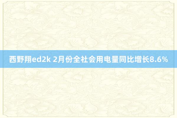 西野翔ed2k 2月份全社会用电量同比增长8.6%