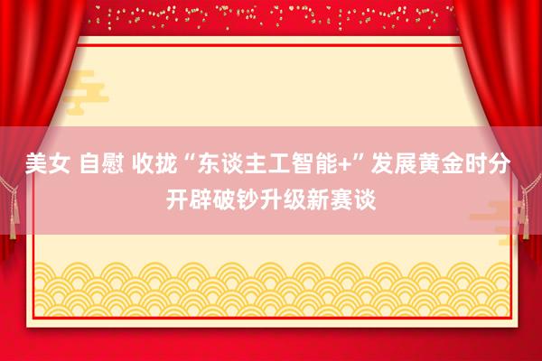美女 自慰 收拢“东谈主工智能+”发展黄金时分 开辟破钞升级新赛谈