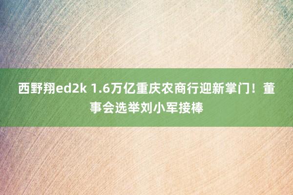 西野翔ed2k 1.6万亿重庆农商行迎新掌门！董事会选举刘小军接棒