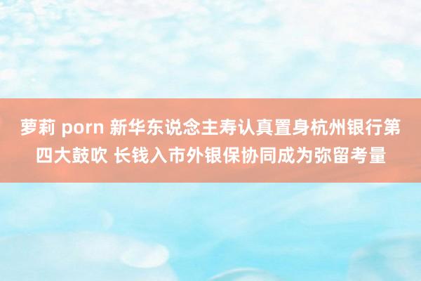 萝莉 porn 新华东说念主寿认真置身杭州银行第四大鼓吹 长钱入市外银保协同成为弥留考量