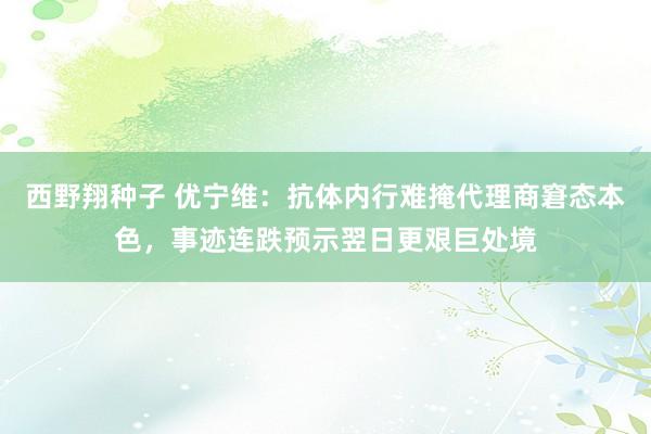 西野翔种子 优宁维：抗体内行难掩代理商窘态本色，事迹连跌预示翌日更艰巨处境