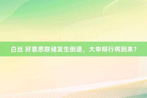 白丝 好意思联储发生倒退，大申辩行将到来？