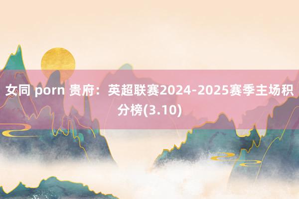 女同 porn 贵府：英超联赛2024-2025赛季主场积分榜(3.10)