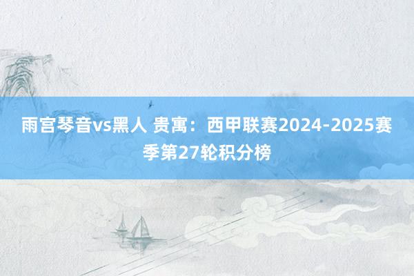 雨宫琴音vs黑人 贵寓：西甲联赛2024-2025赛季第27轮积分榜