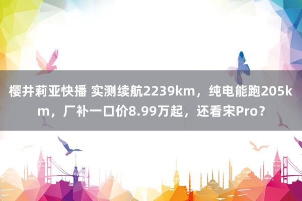 樱井莉亚快播 实测续航2239km，纯电能跑205km，厂补一口价8.99万起，还看宋Pro？