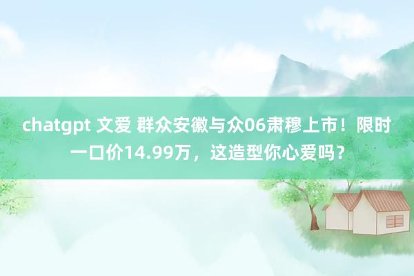 chatgpt 文爱 群众安徽与众06肃穆上市！限时一口价14.99万，这造型你心爱吗？