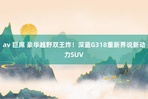 av 巨屌 豪华越野双王炸！深蓝G318重新界说新动力SUV