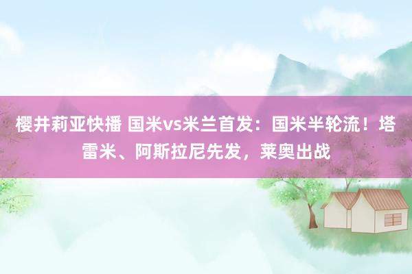 樱井莉亚快播 国米vs米兰首发：国米半轮流！塔雷米、阿斯拉尼先发，莱奥出战