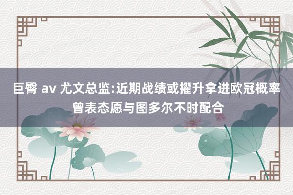 巨臀 av 尤文总监:近期战绩或擢升拿进欧冠概率 曾表态愿与图多尔不时配合