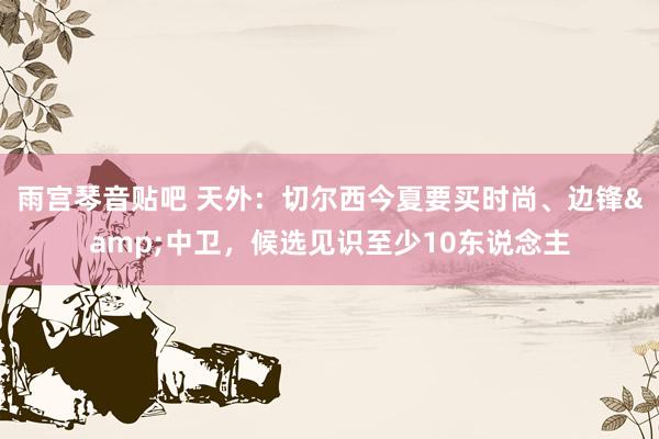 雨宫琴音贴吧 天外：切尔西今夏要买时尚、边锋&中卫，候选见识至少10东说念主