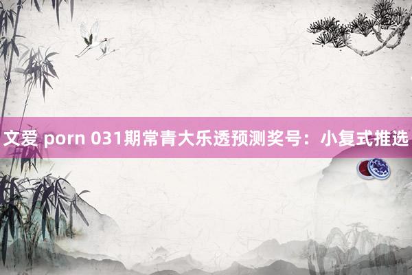 文爱 porn 031期常青大乐透预测奖号：小复式推选
