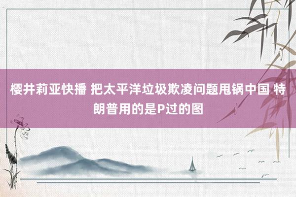 樱井莉亚快播 把太平洋垃圾欺凌问题甩锅中国 特朗普用的是P过的图