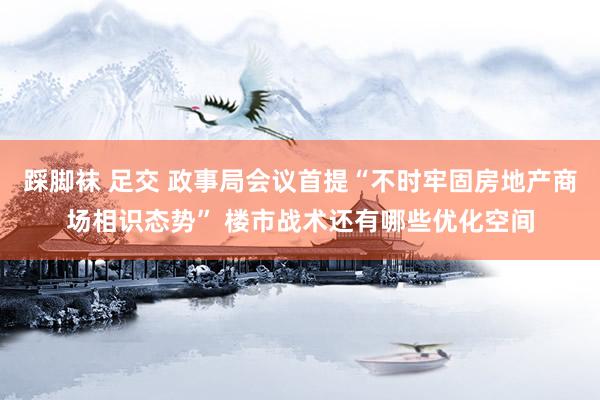 踩脚袜 足交 政事局会议首提“不时牢固房地产商场相识态势” 楼市战术还有哪些优化空间