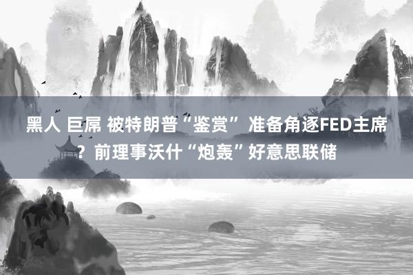 黑人 巨屌 被特朗普“鉴赏” 准备角逐FED主席？前理事沃什“炮轰”好意思联储