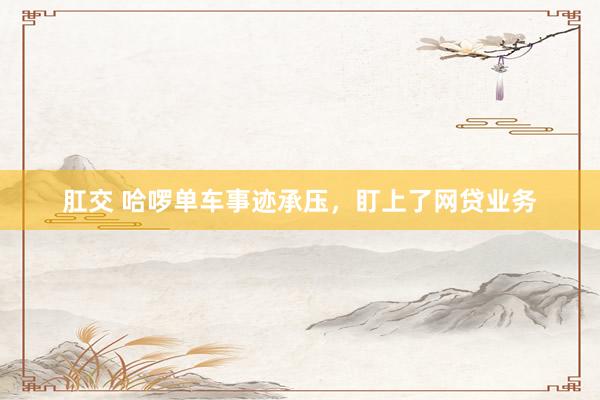 肛交 哈啰单车事迹承压，盯上了网贷业务