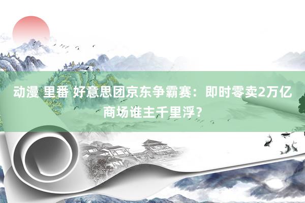 动漫 里番 好意思团京东争霸赛：即时零卖2万亿商场谁主千里浮？