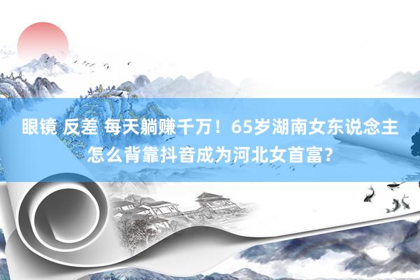 眼镜 反差 每天躺赚千万！65岁湖南女东说念主怎么背靠抖音成为河北女首富？