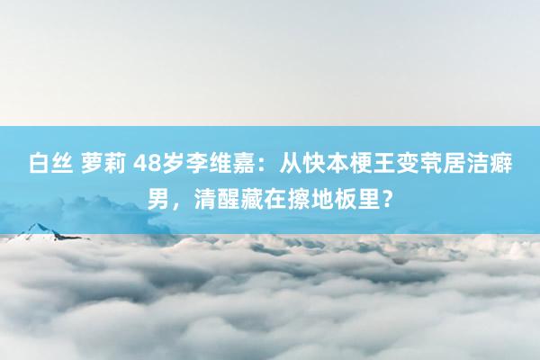 白丝 萝莉 48岁李维嘉：从快本梗王变茕居洁癖男，清醒藏在擦地板里？