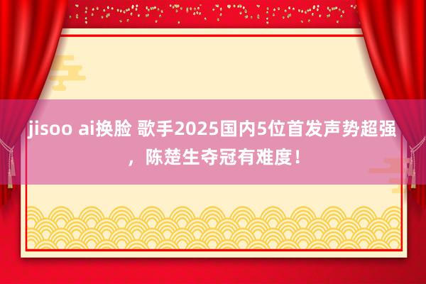 jisoo ai换脸 歌手2025国内5位首发声势超强，陈楚生夺冠有难度！