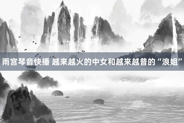 雨宫琴音快播 越来越火的中女和越来越普的“浪姐”