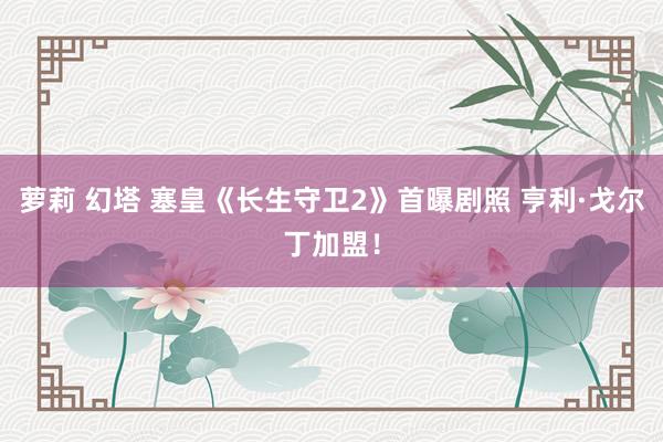 萝莉 幻塔 塞皇《长生守卫2》首曝剧照 亨利·戈尔丁加盟！