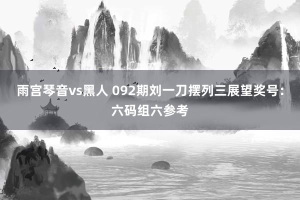 雨宫琴音vs黑人 092期刘一刀摆列三展望奖号：六码组六参考