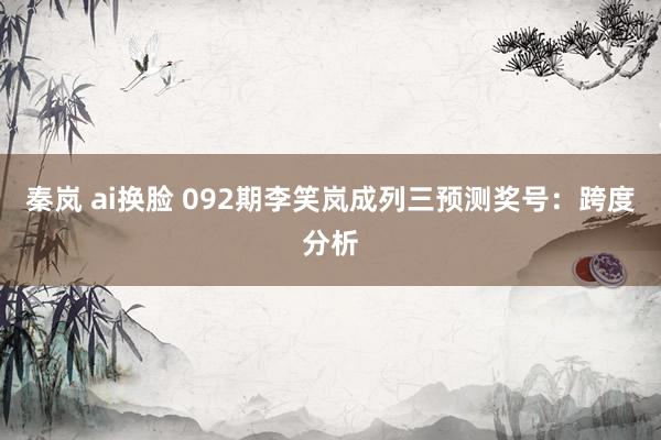 秦岚 ai换脸 092期李笑岚成列三预测奖号：跨度分析